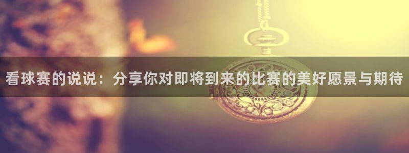 意昂4官网入口：看球赛的说说：分享你对即将到来的比赛的美好愿
