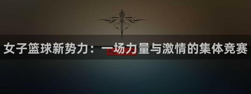 意昂4官网入口：女子篮球新势力：一场力量与激情的集体竞赛